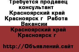 Требуется продавец консультант - Красноярский край, Красноярск г. Работа » Вакансии   . Красноярский край,Красноярск г.